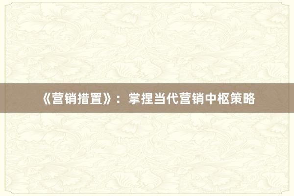 《营销措置》：掌捏当代营销中枢策略
